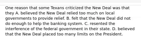 One reason that some Texans criticized the New Deal was that they A. believed the New Deal relied too much on local governments to provide relief. B. felt that the New Deal did not do enough to help the banking system. C. resented the interference of the federal government in their state. D. believed that the New Deal placed too many limits on the President.