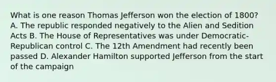 What is one reason Thomas Jefferson won the election of 1800? A. The republic responded negatively to the Alien and Sedition Acts B. The House of Representatives was under Democratic-Republican control C. The 12th Amendment had recently been passed D. Alexander Hamilton supported Jefferson from the start of the campaign