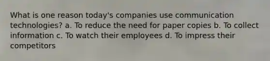 What is one reason today's companies use communication technologies? a. To reduce the need for paper copies b. To collect information c. To watch their employees d. To impress their competitors