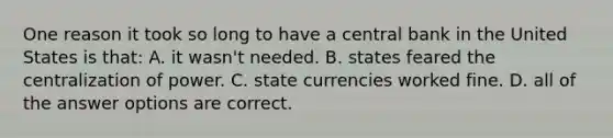 One reason it took so long to have a central bank in the United States is that: A. it wasn't needed. B. states feared the centralization of power. C. state currencies worked fine. D. all of the answer options are correct.