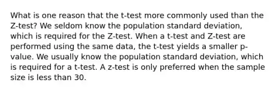 What is one reason that the t-test more commonly used than the Z-test? We seldom know the population standard deviation, which is required for the Z-test. When a t-test and Z-test are performed using the same data, the t-test yields a smaller p-value. We usually know the population standard deviation, which is required for a t-test. A z-test is only preferred when the sample size is less than 30.