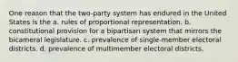 One reason that the two-party system has endured in the United States is the a. rules of proportional representation. b. constitutional provision for a bipartisan system that mirrors the bicameral legislature. c. prevalence of single-member electoral districts. d. prevalence of multimember electoral districts.