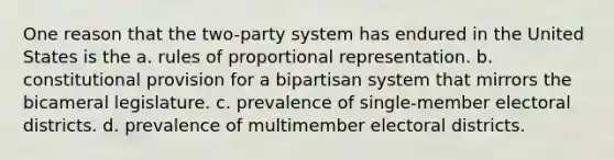 One reason that the two-party system has endured in the United States is the a. rules of proportional representation. b. constitutional provision for a bipartisan system that mirrors the bicameral legislature. c. prevalence of single-member electoral districts. d. prevalence of multimember electoral districts.