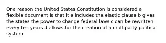 One reason the United States Constitution is considered a flexible document is that it a includes the elastic clause b gives the states the power to change federal laws c can be rewritten every ten years d allows for the creation of a multiparty political system