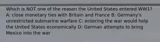 Which is NOT one of the reason the United States entered WW1? A: close monetary ties with Britain and France B: Germany's unrestricted submarine warfare C: entering the war would help the United States economically D: German attempts to bring Mexico into the war