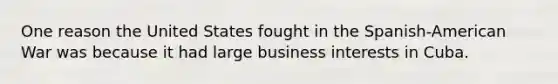 One reason the United States fought in the Spanish-American War was because it had large business interests in Cuba.