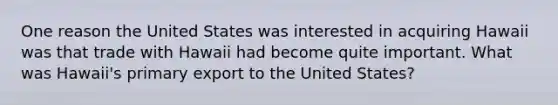 One reason the United States was interested in acquiring Hawaii was that trade with Hawaii had become quite important. What was Hawaii's primary export to the United States?