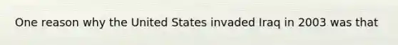 One reason why the United States invaded Iraq in 2003 was that