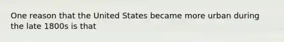 One reason that the United States became more urban during the late 1800s is that