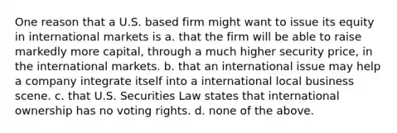 One reason that a U.S. based firm might want to issue its equity in international markets is a. that the firm will be able to raise markedly more capital, through a much higher security price, in the international markets. b. that an international issue may help a company integrate itself into a international local business scene. c. that U.S. Securities Law states that international ownership has no voting rights. d. none of the above.