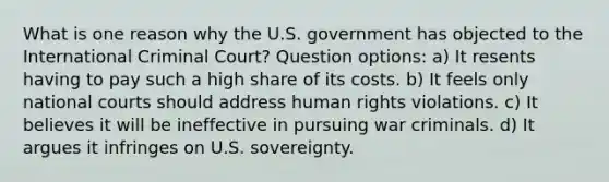 What is one reason why the U.S. government has objected to the International Criminal Court? Question options: a) It resents having to pay such a high share of its costs. b) It feels only national courts should address human rights violations. c) It believes it will be ineffective in pursuing war criminals. d) It argues it infringes on U.S. sovereignty.