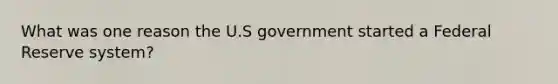 What was one reason the U.S government started a Federal Reserve system?