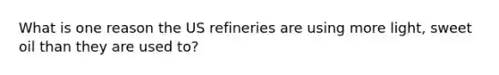 What is one reason the US refineries are using more light, sweet oil than they are used to?