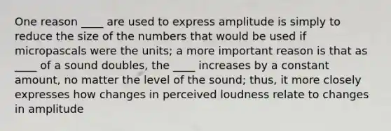 One reason ____ are used to express amplitude is simply to reduce the size of the numbers that would be used if micropascals were the units; a more important reason is that as ____ of a sound doubles, the ____ increases by a constant amount, no matter the level of the sound; thus, it more closely expresses how changes in perceived loudness relate to changes in amplitude