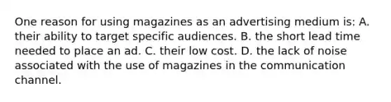 One reason for using magazines as an advertising medium is: A. their ability to target specific audiences. B. the short lead time needed to place an ad. C. their low cost. D. the lack of noise associated with the use of magazines in the communication channel.