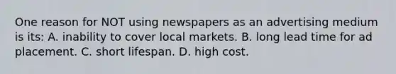 One reason for NOT using newspapers as an advertising medium is its: A. inability to cover local markets. B. long lead time for ad placement. C. short lifespan. D. high cost.