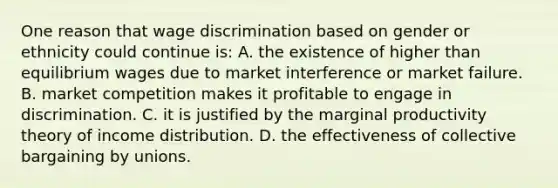 One reason that wage discrimination based on gender or ethnicity could continue is: A. the existence of higher than equilibrium wages due to market interference or market failure. B. market competition makes it profitable to engage in discrimination. C. it is justified by the marginal productivity theory of income distribution. D. the effectiveness of collective bargaining by unions.