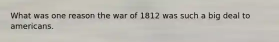 What was one reason the war of 1812 was such a big deal to americans.