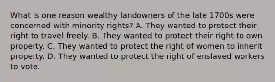 What is one reason wealthy landowners of the late 1700s were concerned with minority rights? A. They wanted to protect their right to travel freely. B. They wanted to protect their right to own property. C. They wanted to protect the right of women to inherit property. D. They wanted to protect the right of enslaved workers to vote.