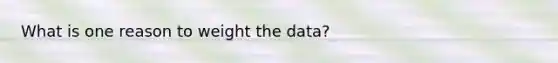 What is one reason to weight the data?