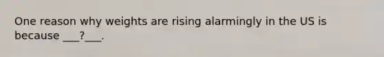 One reason why weights are rising alarmingly in the US is because ___?___.