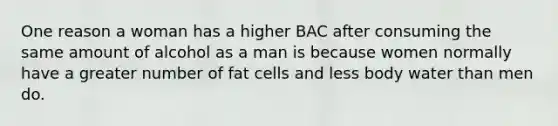 One reason a woman has a higher BAC after consuming the same amount of alcohol as a man is because women normally have a greater number of fat cells and less body water than men do.