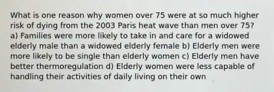 What is one reason why women over 75 were at so much higher risk of dying from the 2003 Paris heat wave than men over 75? a) Families were more likely to take in and care for a widowed elderly male than a widowed elderly female b) Elderly men were more likely to be single than elderly women c) Elderly men have better thermoregulation d) Elderly women were less capable of handling their activities of daily living on their own