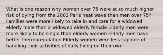 What is one reason why women over 75 were at so much higher risk of dying from the 2003 Paris heat wave than men over 75? Families were more likely to take in and care for a widowed elderly male than a widowed elderly female Elderly men were more likely to be single than elderly women Elderly men have better thermoregulation Elderly women were less capable of handling their activities of daily living on their own