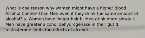 What is one reason why women might have a higher Blood Alcohol Content than Men even if they drink the same amount of alcohol? a. Women have longer hair b. Men drink more slowly c. Men have greater alcohol dehydrogenase in their gut d. testosterone limits the effects of alcohol