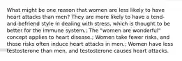 What might be one reason that women are less likely to have heart attacks than men? They are more likely to have a tend-and-befriend style in dealing with stress, which is thought to be better for the immune system.; The "women are wonderful" concept applies to heart disease.; Women take fewer risks, and those risks often induce heart attacks in men.; Women have less testosterone than men, and testosterone causes heart attacks.