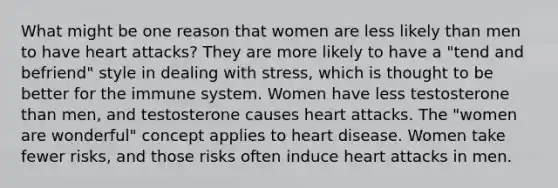 What might be one reason that women are less likely than men to have heart attacks? They are more likely to have a "tend and befriend" style in dealing with stress, which is thought to be better for the immune system. Women have less testosterone than men, and testosterone causes heart attacks. The "women are wonderful" concept applies to heart disease. Women take fewer risks, and those risks often induce heart attacks in men.