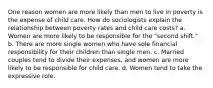 One reason women are more likely than men to live in poverty is the expense of child care. How do sociologists explain the relationship between poverty rates and child care costs? a. Women are more likely to be responsible for the "second shift." b. There are more single women who have sole financial responsibility for their children than single men. c. Married couples tend to divide their expenses, and women are more likely to be responsible for child care. d. Women tend to take the expressive role.