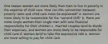 One reason women are more likely than men to live in poverty is the expense of child care. How can this connection between poverty rates and child care costs be explained? a. women are more likely to be responsible for the "second shift" b. there are more single women than single men with sole financial responsibility for their children c. married couples tend to divide their expenses, and women are more likely to be responsible for child care d. women tend to take the expressive role e. women are more willing to pay for child care