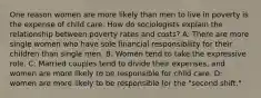 One reason women are more likely than men to live in poverty is the expense of child care. How do sociologists explain the relationship between poverty rates and costs? A: There are more single women who have sole financial responsibility for their children than single men. B: Women tend to take the expressive role. C: Married couples tend to divide their expenses, and women are more likely to be responsible for child care. D: women are more likely to be responsible for the "second shift."