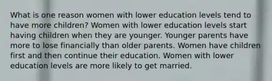 What is one reason women with lower education levels tend to have more children? Women with lower education levels start having children when they are younger. Younger parents have more to lose financially than older parents. Women have children first and then continue their education. Women with lower education levels are more likely to get married.