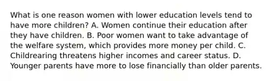 What is one reason women with lower education levels tend to have more children? A. Women continue their education after they have children. B. Poor women want to take advantage of the welfare system, which provides more money per child. C. Childrearing threatens higher incomes and career status. D. Younger parents have more to lose financially than older parents.