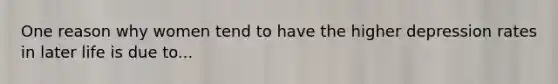 One reason why women tend to have the higher depression rates in later life is due to...