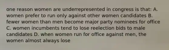 one reason women are underrepresented in congress is that: A. women prefer to run only against other women candidates B. fewer women than men become major party nominees for office C. women incumbents tend to lose reelection bids to male candidates D. when women run for office against men, the women almost always lose