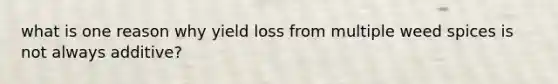 what is one reason why yield loss from multiple weed spices is not always additive?