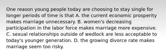 One reason young people today are choosing to stay single for longer periods of time is that A. the current economic prosperity makes marriage unnecessary. B. women's decreasing participation in the labor force makes marriage more expensive. C. sexual relationships outside of wedlock are less acceptable to today's younger generation. D. the growing divorce rate makes marriage seem too risky.