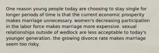 One reason young people today are choosing to stay single for longer periods of time is that the current economic prosperity makes marriage unnecessary. women's decreasing participation in the labor force makes marriage more expensive. sexual relationships outside of wedlock are less acceptable to today's younger generation. the growing divorce rate makes marriage seem too risky.