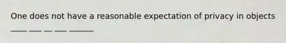 One does not have a reasonable expectation of privacy in objects ____ ___ __ ___ ______