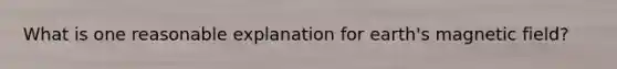 What is one reasonable explanation for earth's magnetic field?
