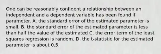 One can be reasonably confident a relationship between an independent and a dependent variable has been found if parameter. A. the standard error of the estimated parameter is small. B. the standard error of the estimated parameter is <a href='https://www.questionai.com/knowledge/k7BtlYpAMX-less-than' class='anchor-knowledge'>less than</a> half the value of the estimated C. the error term of the least squares regression is random. D. the t-statistic for the estimated parameter is about 0.5.