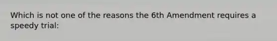 Which is not one of the reasons the 6th Amendment requires a speedy trial: