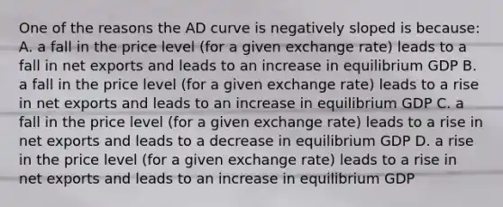 One of the reasons the AD curve is negatively sloped is because: A. a fall in the price level (for a given exchange rate) leads to a fall in net exports and leads to an increase in equilibrium GDP B. a fall in the price level (for a given exchange rate) leads to a rise in net exports and leads to an increase in equilibrium GDP C. a fall in the price level (for a given exchange rate) leads to a rise in net exports and leads to a decrease in equilibrium GDP D. a rise in the price level (for a given exchange rate) leads to a rise in net exports and leads to an increase in equilibrium GDP