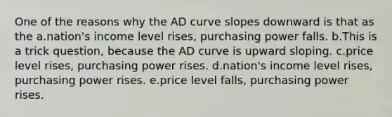 One of the reasons why the AD curve slopes downward is that as the a.nation's income level rises, purchasing power falls. b.This is a trick question, because the AD curve is upward sloping. c.price level rises, purchasing power rises. d.nation's income level rises, purchasing power rises. e.price level falls, purchasing power rises.