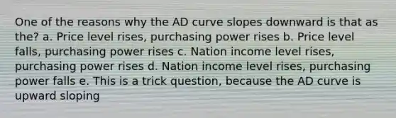 One of the reasons why the AD curve slopes downward is that as the? a. Price level rises, purchasing power rises b. Price level falls, purchasing power rises c. Nation income level rises, purchasing power rises d. Nation income level rises, purchasing power falls e. This is a trick question, because the AD curve is upward sloping