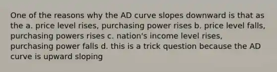 One of the reasons why the AD curve slopes downward is that as the a. price level rises, purchasing power rises b. price level falls, purchasing powers rises c. nation's income level rises, purchasing power falls d. this is a trick question because the AD curve is upward sloping