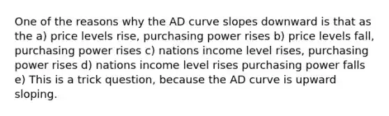 One of the reasons why the AD curve slopes downward is that as the a) price levels rise, purchasing power rises b) price levels fall, purchasing power rises c) nations income level rises, purchasing power rises d) nations income level rises purchasing power falls e) This is a trick question, because the AD curve is upward sloping.